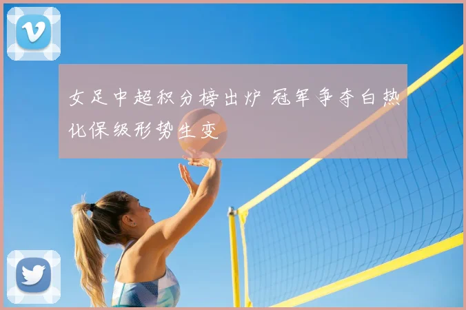 女足中超积分榜出炉 冠军争夺白热化保级形势生变